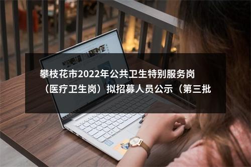 攀枝花市2022年公共卫生特别服务岗（医疗卫生岗）拟招募人员公示（第三批） 图片