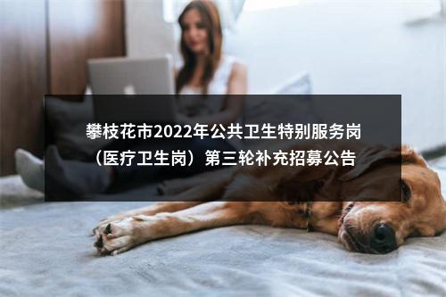 攀枝花市2022年公共卫生特别服务岗（医疗卫生岗）第三轮补充招募公告 图片