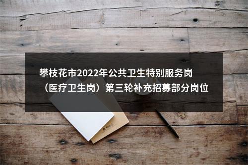 攀枝花市2022年公共卫生特别服务岗（医疗卫生岗）第三轮补充招募部分岗位报名时间、招募条件等事项的补充公告 图片